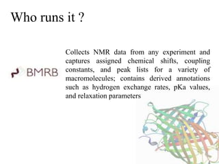 Who runs it ?
Collects NMR data from any experiment and
captures assigned chemical shifts, coupling
constants, and peak lists for a variety of
macromolecules; contains derived annotations
such as hydrogen exchange rates, pKa values,
and relaxation parameters
 