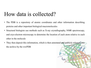 • The PDB is a repository of atomic coordinates and other information describing
proteins and other important biological macromolecules
• Structural biologists use methods such as X-ray crystallography, NMR spectroscopy,
and cryo-electron microscopy to determine the location of each atom relative to each
other in the molecule
• They then deposit this information, which is then annotated and publicly released into
the archive by the wwPDB
How data is collected?
 