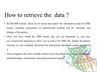 • RCSB PDB website, allow you to search and explore the information under the PDB
header, including information on experimental methods and the chemistry and
biology of the protein
• Once you have found the PDB entries that you are interested in, you may
use visualization programs to allow you to read in the PDB file, display the protein
structure on your computer, download the information and create custom pictures of
it
• These programs also often include analysis tools that allow you to measure distances
and bond angles, and identify interesting structural features
How to retrieve the data ?
 