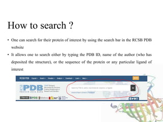 • One can search for their protein of interest by using the search bar in the RCSB PDB
website
• It allows one to search either by typing the PDB ID, name of the author (who has
deposited the structure), or the sequence of the protein or any particular ligand of
interest
How to search ?
 