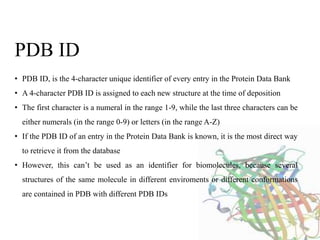 • PDB ID, is the 4-character unique identifier of every entry in the Protein Data Bank
• A 4-character PDB ID is assigned to each new structure at the time of deposition
• The first character is a numeral in the range 1-9, while the last three characters can be
either numerals (in the range 0-9) or letters (in the range A-Z)
• If the PDB ID of an entry in the Protein Data Bank is known, it is the most direct way
to retrieve it from the database
• However, this can’t be used as an identifier for biomolecules, because several
structures of the same molecule in different enviroments or different conformations
are contained in PDB with different PDB IDs
PDB ID
 