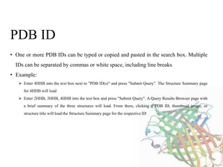 • One or more PDB IDs can be typed or copied and pasted in the search box. Multiple
IDs can be separated by commas or white space, including line breaks.
• Example:
 Enter 4HHB into the text box next to "PDB ID(s)" and press "Submit Query". The Structure Summary page
for 4HHB will load
 Enter 2HHB, 3HHB, 4HHB into the text box and press "Submit Query". A Query Results Browser page with
a brief summary of the three structures will load. From there, clicking a PDB ID, thumbnail image, or
structure title will load the Structure Summary page for the respective ID
PDB ID
 