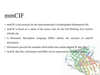 • mmCIF is the acronym for the macromolecular Crystallographic Information File
• mmCIF is based on a subset of the syntax rules for the Self Defining Text Archive
(STAR) file
• A Dictionary Description Language (DDL) defines the structure of mmCIF
dictionaries
• Dictionaries provide the metadata which define the content of mmCIF data files
• mmCIF data files, dictionaries and DDLs all are expressed in a common syntax
mmCIF
 