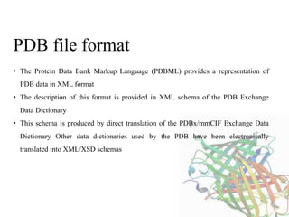• The Protein Data Bank Markup Language (PDBML) provides a representation of
PDB data in XML format
• The description of this format is provided in XML schema of the PDB Exchange
Data Dictionary
• This schema is produced by direct translation of the PDBx/mmCIF Exchange Data
Dictionary Other data dictionaries used by the PDB have been electronically
translated into XML/XSD schemas
PDB file format
 