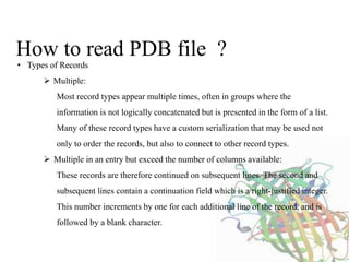 How to read PDB file ?
• Types of Records
 Multiple:
Most record types appear multiple times, often in groups where the
information is not logically concatenated but is presented in the form of a list.
Many of these record types have a custom serialization that may be used not
only to order the records, but also to connect to other record types.
 Multiple in an entry but exceed the number of columns available:
These records are therefore continued on subsequent lines. The second and
subsequent lines contain a continuation field which is a right-justified integer.
This number increments by one for each additional line of the record, and is
followed by a blank character.
 