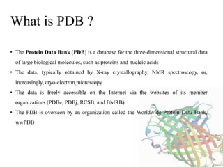 • The Protein Data Bank (PDB) is a database for the three-dimensional structural data
of large biological molecules, such as proteins and nucleic acids
• The data, typically obtained by X-ray crystallography, NMR spectroscopy, or,
increasingly, cryo-electron microscopy
• The data is freely accessible on the Internet via the websites of its member
organizations (PDBe, PDBj, RCSB, and BMRB)
• The PDB is overseen by an organization called the Worldwide Protein Data Bank,
wwPDB
What is PDB ?
 
