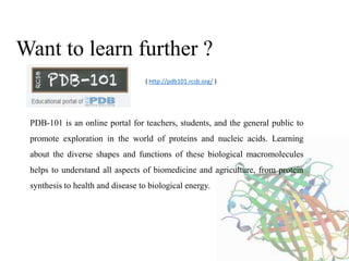 Want to learn further ?
PDB-101 is an online portal for teachers, students, and the general public to
promote exploration in the world of proteins and nucleic acids. Learning
about the diverse shapes and functions of these biological macromolecules
helps to understand all aspects of biomedicine and agriculture, from protein
synthesis to health and disease to biological energy.
( http://pdb101.rcsb.org/ )
 