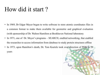 • In 1969, Dr Edgar Meyer began to write software to store atomic coordinates files in
a common format to make them available for geometric and graphical evaluation
(with sponsorship of Dr. Walton Hamilton at Bookhaven National laboratory
• In 1971, one of Dr. Meyer’s programs – SEARCH, enabled networking, that enabled
the researches to access information from database to study protein structures offline
• In 1973, upon Hamilton’s death, Dr. Tom Koetzle took over direction of PDB fo 20
years
How did it start ?
 