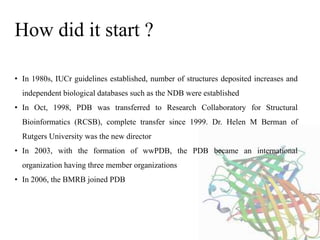 • In 1980s, IUCr guidelines established, number of structures deposited increases and
independent biological databases such as the NDB were established
• In Oct, 1998, PDB was transferred to Research Collaboratory for Structural
Bioinformatics (RCSB), complete transfer since 1999. Dr. Helen M Berman of
Rutgers University was the new director
• In 2003, with the formation of wwPDB, the PDB became an international
organization having three member organizations
• In 2006, the BMRB joined PDB
How did it start ?
 