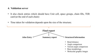 4. Validation server
• It also check entries which should have Unit cell, space groups, chain IDs, TER
card (at the end of each chain)
• Time taken for validation depends upon the size of the structure.
Final report
Summary reportAtlas Entry Structural Information
• Bond distance
• Angle comparison
• Torsion angle comparison
• Base morphology
• Molecular graphic images
 