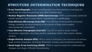 STRUCTURE DETERMINATION TECHNIQUES
X-ray Crystallography: X-ray crystallography has been pivotal in revealing the
structures of numerous proteins and other biomolecules.
Nuclear Magnetic Resonance (NMR) Spectroscopy: NMR is particularly useful for
smaller proteins and in cases where crystallization is challenging.
Cryo-Electron Microscopy (Cryo-EM): Cryo-EM has revolutionized structural
biology, allowing the determination of structures of large and complex
macromolecular assemblies.
Cryo-Electron Tomography (Cryo-ET): Cryo-ET is used to study cellular
structures, organelles, and large protein complexes within their native cellular
context.
Single-Particle Analysis (SPA): SPA is used to determine the structures of various
large protein complexes, including ribosomes, viruses, and membrane proteins.
Small-Angle X-ray Scattering (SAXS): SAXS is used to study the conformational
changes and shape of flexible biomolecules.
 