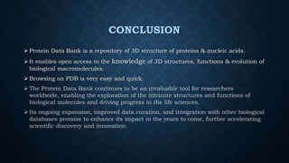 CONCLUSION
 Protein Data Bank is a repository of 3D structure of proteins & nucleic acids.
 It enables open access to the knowledge of 3D structures, functions & evolution of
biological macromolecules.
 Browsing on PDB is very easy and quick.
 The Protein Data Bank continues to be an invaluable tool for researchers
worldwide, enabling the exploration of the intricate structures and functions of
biological molecules and driving progress in the life sciences.
 Its ongoing expansion, improved data curation, and integration with other biological
databases promise to enhance its impact in the years to come, further accelerating
scientific discovery and innovation.
 