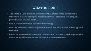 WHAT IS PDB ?
• The Protein Data Bank is a database that stores three-dimensional
structural data of biological macromolecules, primarily focusing on
proteins and nucleic acids.
• It is a crucial resource in structural biology.
• It is the first open access digital data resource for all kind of biology and
medicine.
• It can be accessed by scientists, researchers, students, and anyone who
wants study the structure of biological macromolecules.
 
