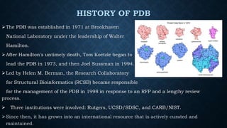 HISTORY OF PDB
The PDB was established in 1971 at Brookhaven
National Laboratory under the leadership of Walter
Hamilton.
After Hamilton's untimely death, Tom Koetzle began to
lead the PDB in 1973, and then Joel Sussman in 1994.
Led by Helen M. Berman, the Research Collaboratory
for Structural Bioinformatics (RCSB) became responsible
for the management of the PDB in 1998 in response to an RFP and a lengthy review
process.
 Three institutions were involved: Rutgers, UCSD/SDSC, and CARB/NIST.
Since then, it has grown into an international resource that is actively curated and
maintained.
 