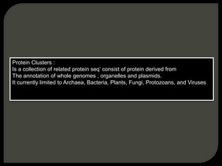 Protein Clusters :
Is a collection of related protein seq’ consist of protein derived from
The annotation of whole genomes , organelles and plasmids.
It currently limited to Archaea, Bacteria, Plants, Fungi, Protozoans, and Viruses
 