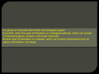 Is a group of molecules that intract new biological system
It provides links One type of biosystem is a biological pathway, which can consist
of interacting genes, proteins, and small molecules.
Another type of biosystem is a disease, which can involve components such as
genes, biomarkers, and drugs.
 