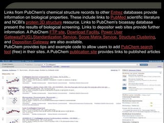 Links from PubChem's chemical structure records to other Entrez databases provide
information on biological properties. These include links to PubMed scientific literature
and NCBI's protein 3D structure resource. Links to PubChem's bioassay database
present the results of biological screening. Links to depositor web sites provide further
information. A PubChem FTP site, Download Facility, Power User
Gateway(PUG),Standardization Service, Score Matrix Service, Structure Clustering,
and Deposition Gateway are also available.
PubChem provides tips and example code to allow users to add PubChem search
tool (free) in their sites. A PubChem publication site provides links to published articles
 