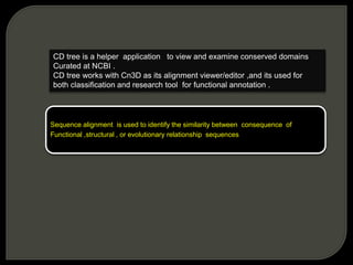 CD tree is a helper application to view and examine conserved domains
Curated at NCBI .
CD tree works with Cn3D as its alignment viewer/editor ,and its used for
both classification and research tool for functional annotation .
Sequence alignment is used to identify the similarity between consequence of
Functional ,structural , or evolutionary relationship sequences
 