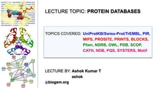 LECTURE TOPIC: PROTEIN DATABASES
TOPICS COVERED: UniProtKB/Swiss-Prot/TrEMBL, PIR,
MIPS, PROSITE, PRINTS, BLOCKS,
Pfam, NDRB, OWL, PDB, SCOP,
CATH, NDB, PQS, SYSTERS, Motif
LECTURE BY: Ashok Kumar T
ashok
@biogem.org
 