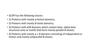 • SCOP has the following classes:
• 1) Proteins with mostly α-helical domains;
• 2) Proteins with mostly β-sheet domains;
• 3) Proteins with α/β domains which contain beta- alpha-beta
structural units or motifs that form mainly parallel β-sheets;
• 4) Proteins with mostly α + β domains consisting of independent α-
helices and mainly antiparallel β-sheets;
 