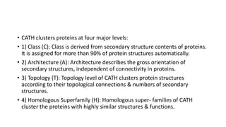 • CATH clusters proteins at four major levels:
• 1) Class (C): Class is derived from secondary structure contents of proteins.
It is assigned for more than 90% of protein structures automatically.
• 2) Architecture (A): Architecture describes the gross orientation of
secondary structures, independent of connectivity in proteins.
• 3) Topology (T): Topology level of CATH clusters protein structures
according to their topological connections & numbers of secondary
structures.
• 4) Homologous Superfamily (H): Homologous super- families of CATH
cluster the proteins with highly similar structures & functions.
 