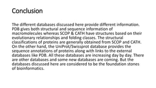 Conclusion
The different databases discussed here provide different information.
PDB gives both structural and sequence information of
macromolecules whereas SCOP & CATH have structures based on their
evolutionary relationships and folding classes. The structural
classifications of proteins are generally obtained from SCOP and CATH.
On the other hand, the UniProt/Swissprot database provides the
sequence annotations of proteins along with links to the external
databases like PDB. All these databases are increasing day by day. There
are other databases and some new databases are coming. But the
databases discussed here are considered to be the foundation stones
of bioinformatics.
 
