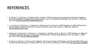 REFERENCES
• G. Murzin, S. E. Brenner, T. Hubbard and C. Chothia, “SCOP: A Structural Classification of Proteins Database
for the Investigation of Sequences and Structures,” Jour- nal of Molecular Biology, Vol. 247, No. 4, 1995, pp.
536- 540. doi:10.1016/S0022-2836(05)80134-2
• L. Lo Conte, S. E. Brenner, T. J. Hubbard, C. Chothia and A. G. Murzin, “SCOP Database in 2002: Refinements
Accommodate Structural Genomics,” Nucleic Acids Re- search, Vol. 30, No. 1, 2002, pp. 264-267.
doi:10.1093/nar/30.1.264
• Andreeva, D. Howorth, S. E. Brenner, T. J. Hubbard, C. Chothia and A. G. Murzin, “SCOP Database in 2004: Re-
finements Integrate Structure and Sequence Family Data,” Nucleic Acids Research, Vol. 32, Suppl. 1, 2004,
pp. D226-D229. doi:10.1093/nar/gkh039
• R. Day, D. A. Beck, R. S. Armen and V. Daggett, “A Consensus View of Fold Space: Combining SCOP, CATH, and
the Dali Domain Dictionary,” Protein Scien- ce, Vol. 12, No. 10, 2003, pp. 2150-2160. doi:10.1110/ps.0306803
 