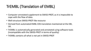 TrEMBL (Translation of EMBL)
• Computer-annotated supplement to SWISS-PROT, as it is impossible to
cope with the flow of data.
• Well-structure SWISS-PROT-like resource
• Derived from automated EMBL CDS translation maintained at the EBI,
UK.
• TrEMBL is automatically generated and annotated using software tools
(incompatible with the SWISS-PROT in terms of quality)
• TrEMBL contains all what is not yet in SWISS-PROT
 