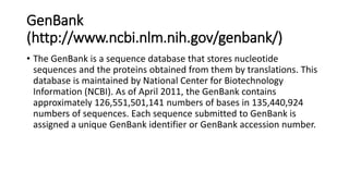 GenBank
(http://www.ncbi.nlm.nih.gov/genbank/)
• The GenBank is a sequence database that stores nucleotide
sequences and the proteins obtained from them by translations. This
database is maintained by National Center for Biotechnology
Information (NCBI). As of April 2011, the GenBank contains
approximately 126,551,501,141 numbers of bases in 135,440,924
numbers of sequences. Each sequence submitted to GenBank is
assigned a unique GenBank identifier or GenBank accession number.
 