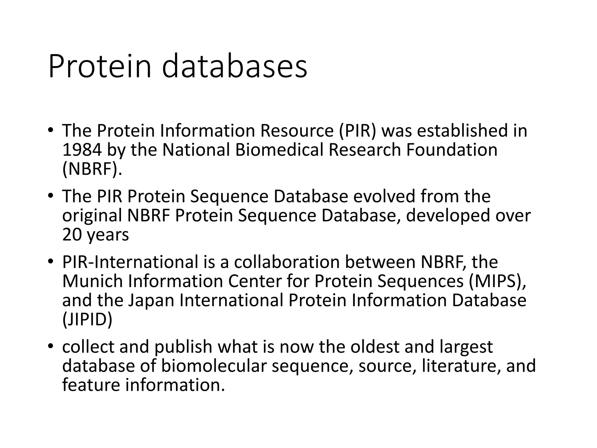 Protein databases
• The Protein Information Resource (PIR) was established in
1984 by the National Biomedical Research Foundation
(NBRF).
• The PIR Protein Sequence Database evolved from the
original NBRF Protein Sequence Database, developed over
20 years
• PIR-International is a collaboration between NBRF, the
Munich Information Center for Protein Sequences (MIPS),
and the Japan International Protein Information Database
(JIPID)
• collect and publish what is now the oldest and largest
database of biomolecular sequence, source, literature, and
feature information.
 
