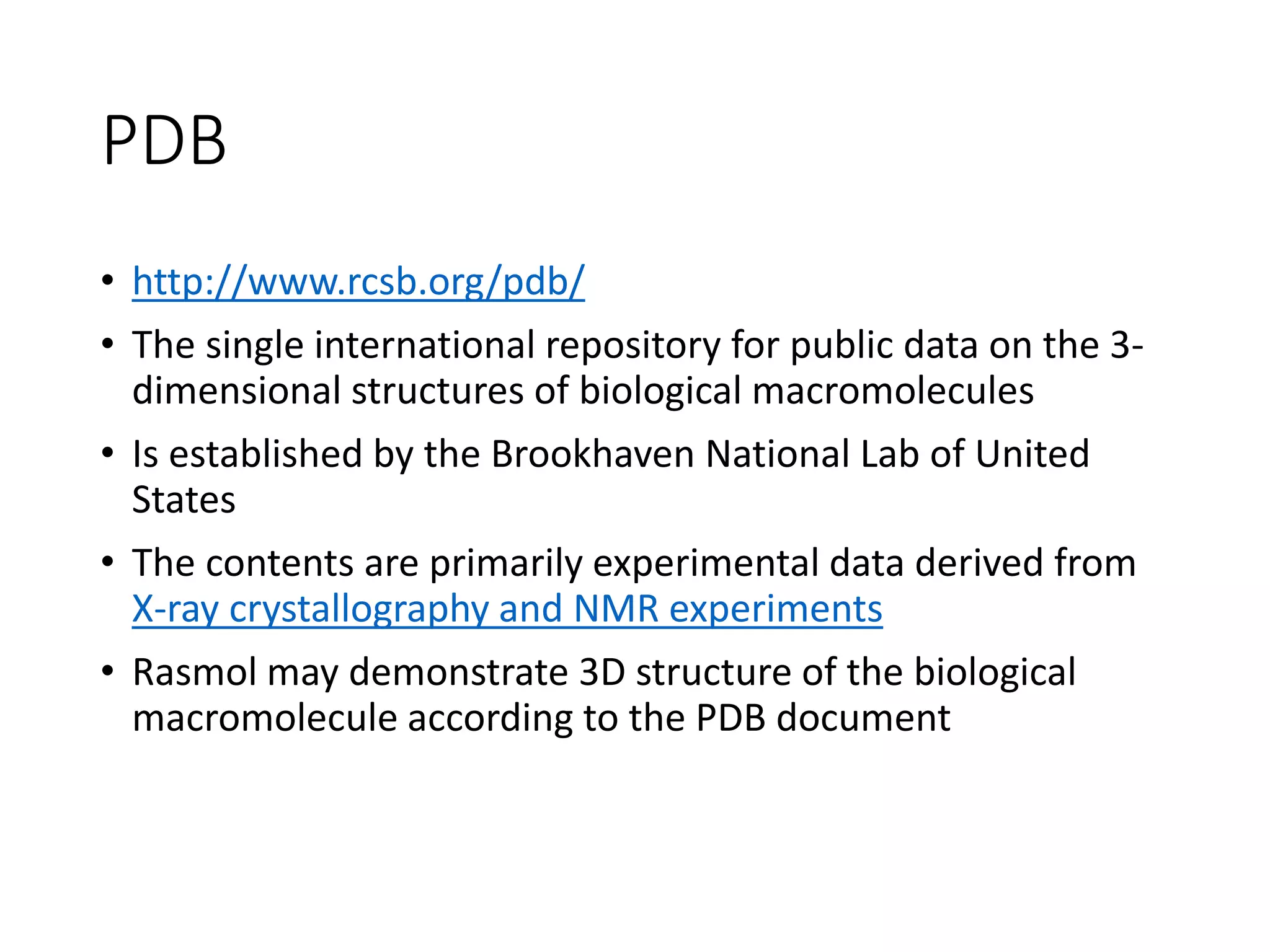 PDB
• http://www.rcsb.org/pdb/
• The single international repository for public data on the 3-
dimensional structures of biological macromolecules
• Is established by the Brookhaven National Lab of United
States
• The contents are primarily experimental data derived from
X-ray crystallography and NMR experiments
• Rasmol may demonstrate 3D structure of the biological
macromolecule according to the PDB document
 