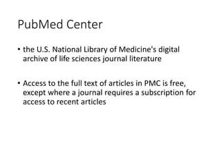 PubMed Center
• the U.S. National Library of Medicine's digital
archive of life sciences journal literature
• Access to the full text of articles in PMC is free,
except where a journal requires a subscription for
access to recent articles
 