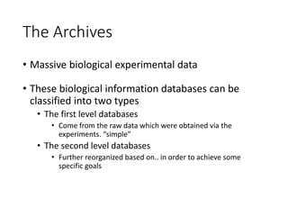 The Archives
• Massive biological experimental data
• These biological information databases can be
classified into two types
• The first level databases
• Come from the raw data which were obtained via the
experiments. “simple”
• The second level databases
• Further reorganized based on.. in order to achieve some
specific goals
 