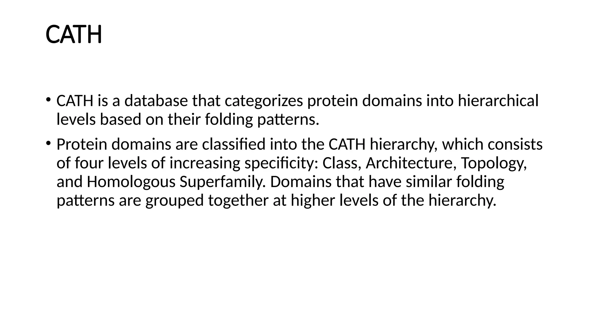 CATH
• CATH is a database that categorizes protein domains into hierarchical
levels based on their folding patterns.
• Protein domains are classified into the CATH hierarchy, which consists
of four levels of increasing specificity: Class, Architecture, Topology,
and Homologous Superfamily. Domains that have similar folding
patterns are grouped together at higher levels of the hierarchy.
 
