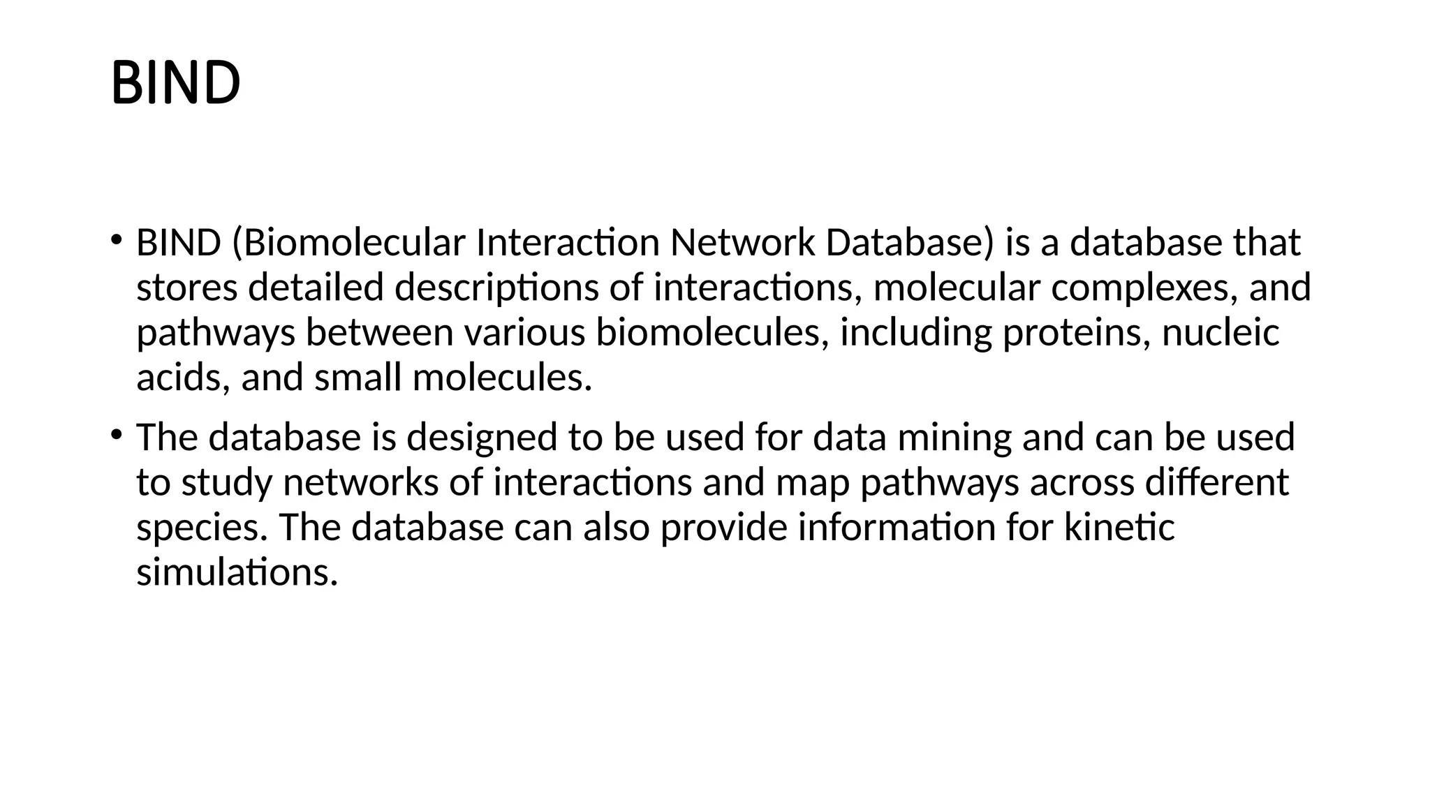 BIND
• BIND (Biomolecular Interaction Network Database) is a database that
stores detailed descriptions of interactions, molecular complexes, and
pathways between various biomolecules, including proteins, nucleic
acids, and small molecules.
• The database is designed to be used for data mining and can be used
to study networks of interactions and map pathways across different
species. The database can also provide information for kinetic
simulations.
 