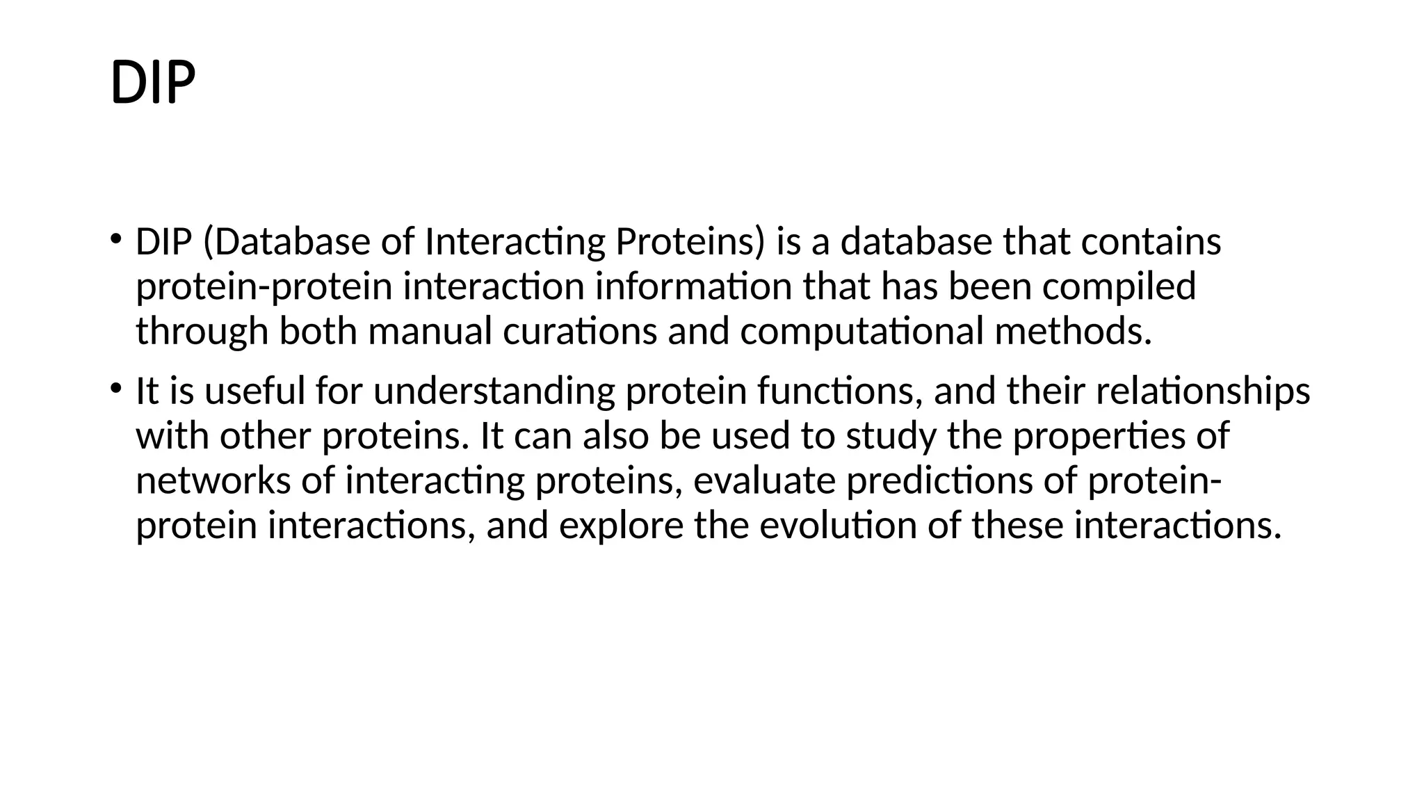 DIP
• DIP (Database of Interacting Proteins) is a database that contains
protein-protein interaction information that has been compiled
through both manual curations and computational methods.
• It is useful for understanding protein functions, and their relationships
with other proteins. It can also be used to study the properties of
networks of interacting proteins, evaluate predictions of protein-
protein interactions, and explore the evolution of these interactions.
 