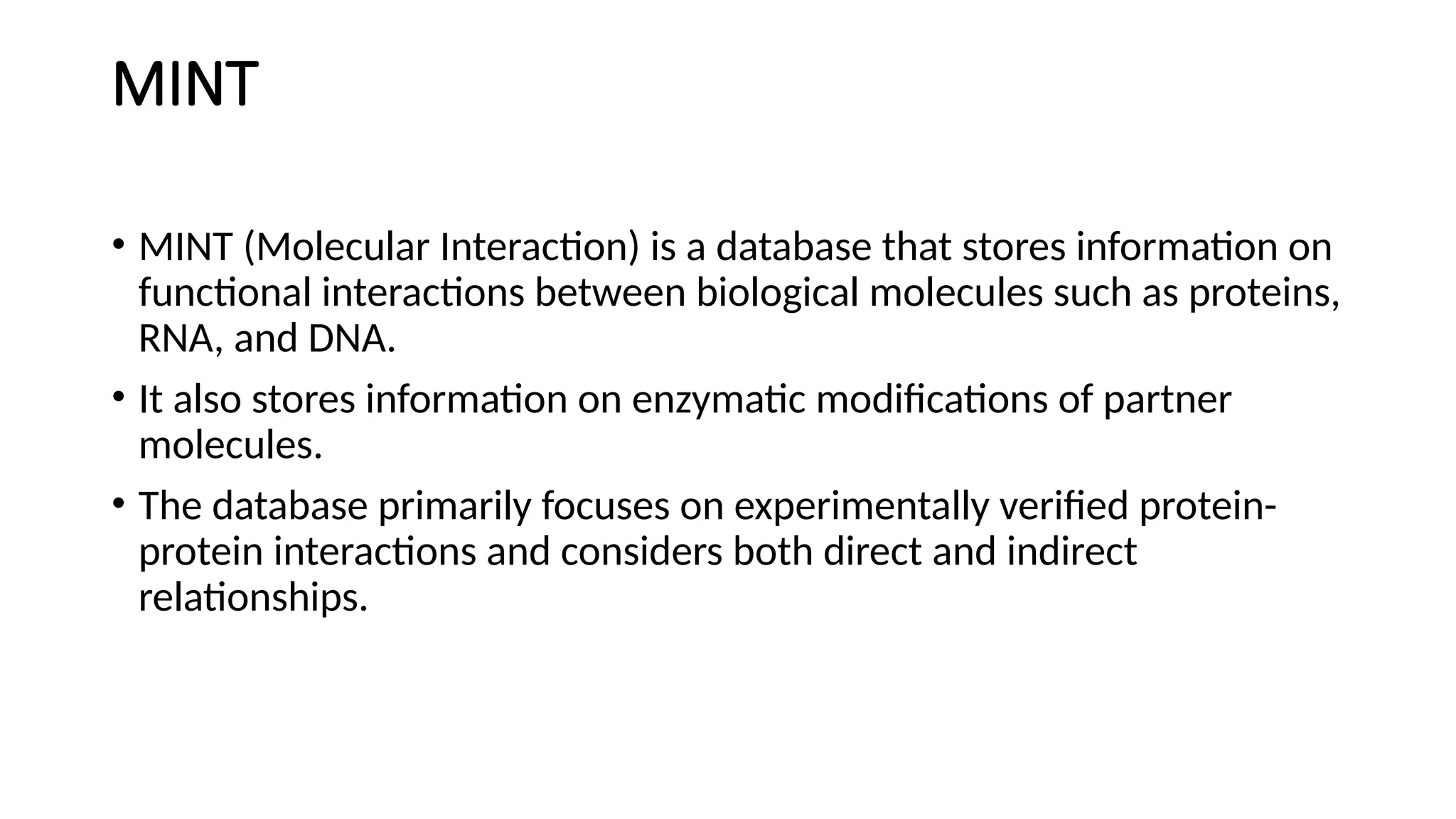 MINT
• MINT (Molecular Interaction) is a database that stores information on
functional interactions between biological molecules such as proteins,
RNA, and DNA.
• It also stores information on enzymatic modifications of partner
molecules.
• The database primarily focuses on experimentally verified protein-
protein interactions and considers both direct and indirect
relationships.
 