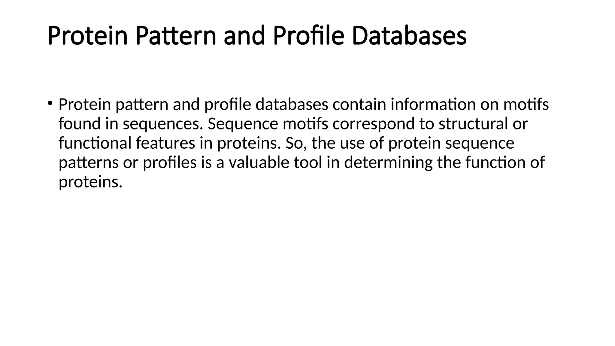 Protein Pattern and Profile Databases
• Protein pattern and profile databases contain information on motifs
found in sequences. Sequence motifs correspond to structural or
functional features in proteins. So, the use of protein sequence
patterns or profiles is a valuable tool in determining the function of
proteins.
 