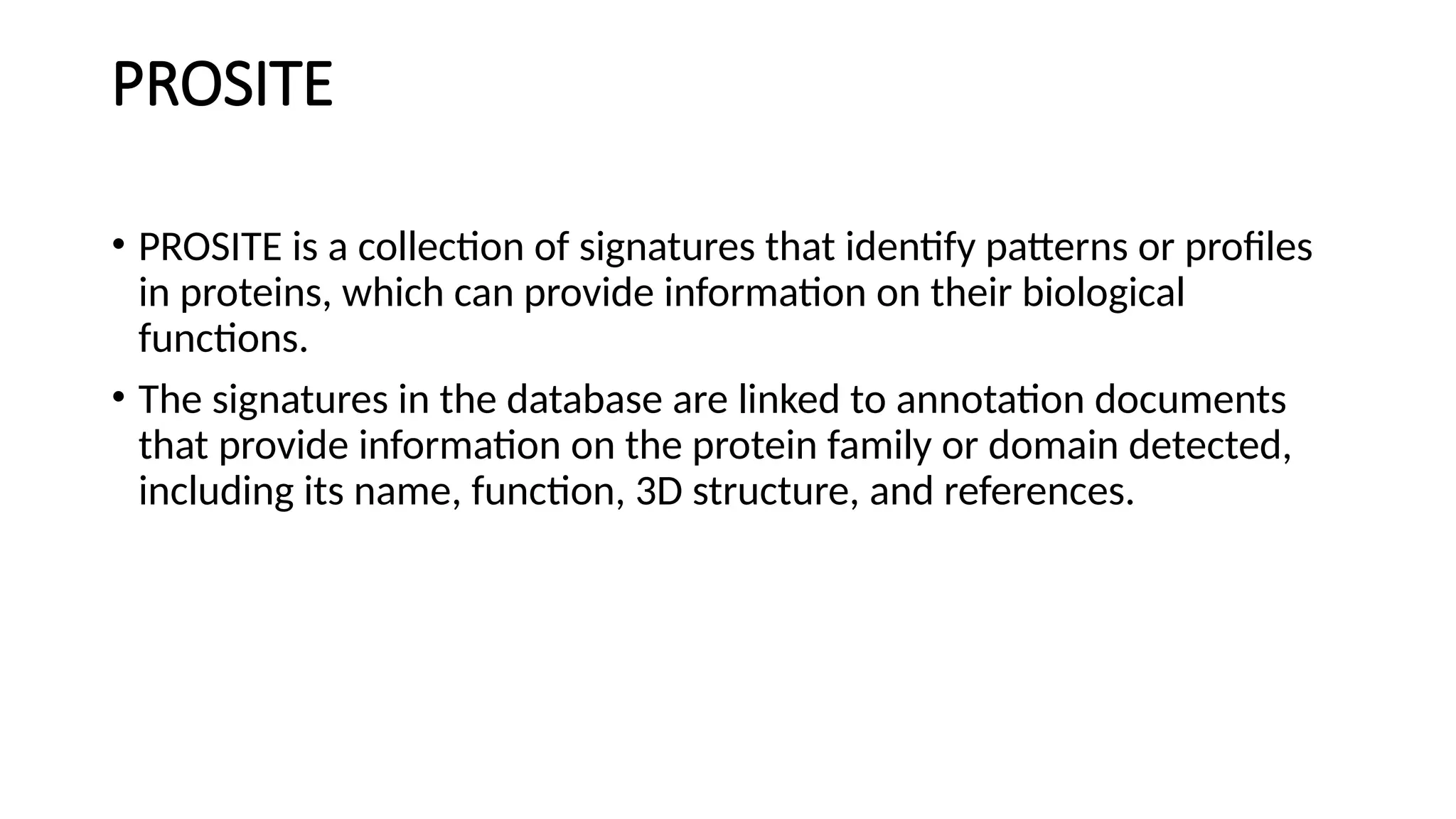 PROSITE
• PROSITE is a collection of signatures that identify patterns or profiles
in proteins, which can provide information on their biological
functions.
• The signatures in the database are linked to annotation documents
that provide information on the protein family or domain detected,
including its name, function, 3D structure, and references.
 