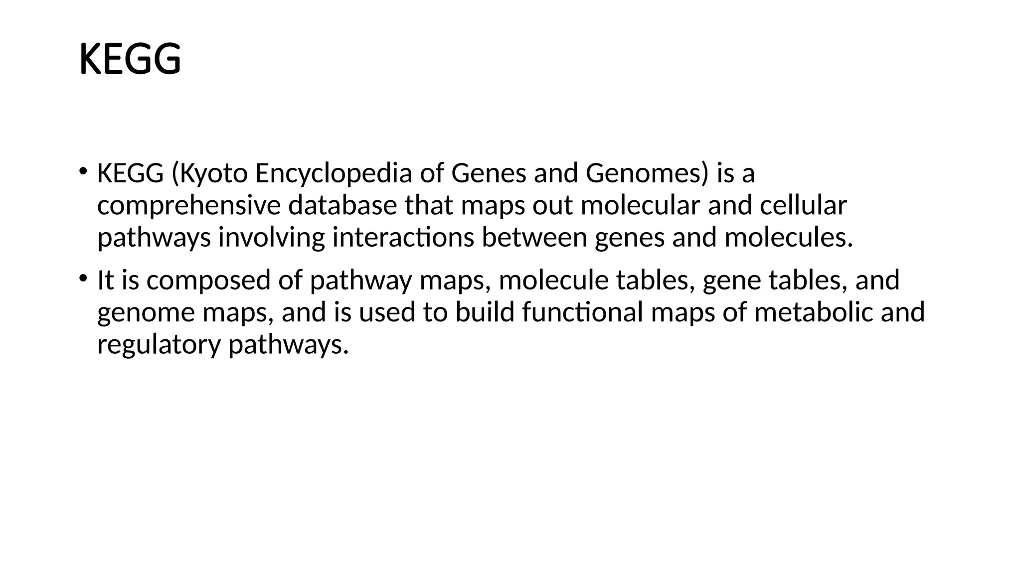 KEGG
• KEGG (Kyoto Encyclopedia of Genes and Genomes) is a
comprehensive database that maps out molecular and cellular
pathways involving interactions between genes and molecules.
• It is composed of pathway maps, molecule tables, gene tables, and
genome maps, and is used to build functional maps of metabolic and
regulatory pathways.
 