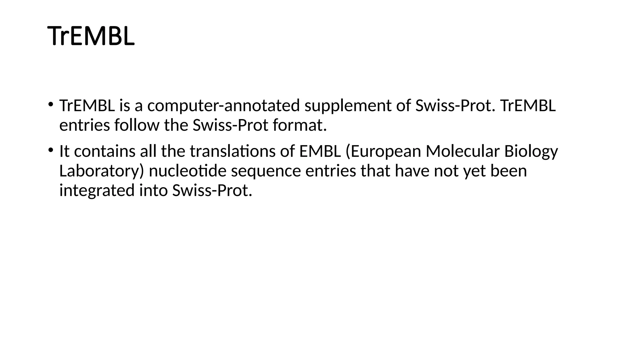 TrEMBL
• TrEMBL is a computer-annotated supplement of Swiss-Prot. TrEMBL
entries follow the Swiss-Prot format.
• It contains all the translations of EMBL (European Molecular Biology
Laboratory) nucleotide sequence entries that have not yet been
integrated into Swiss-Prot.
 