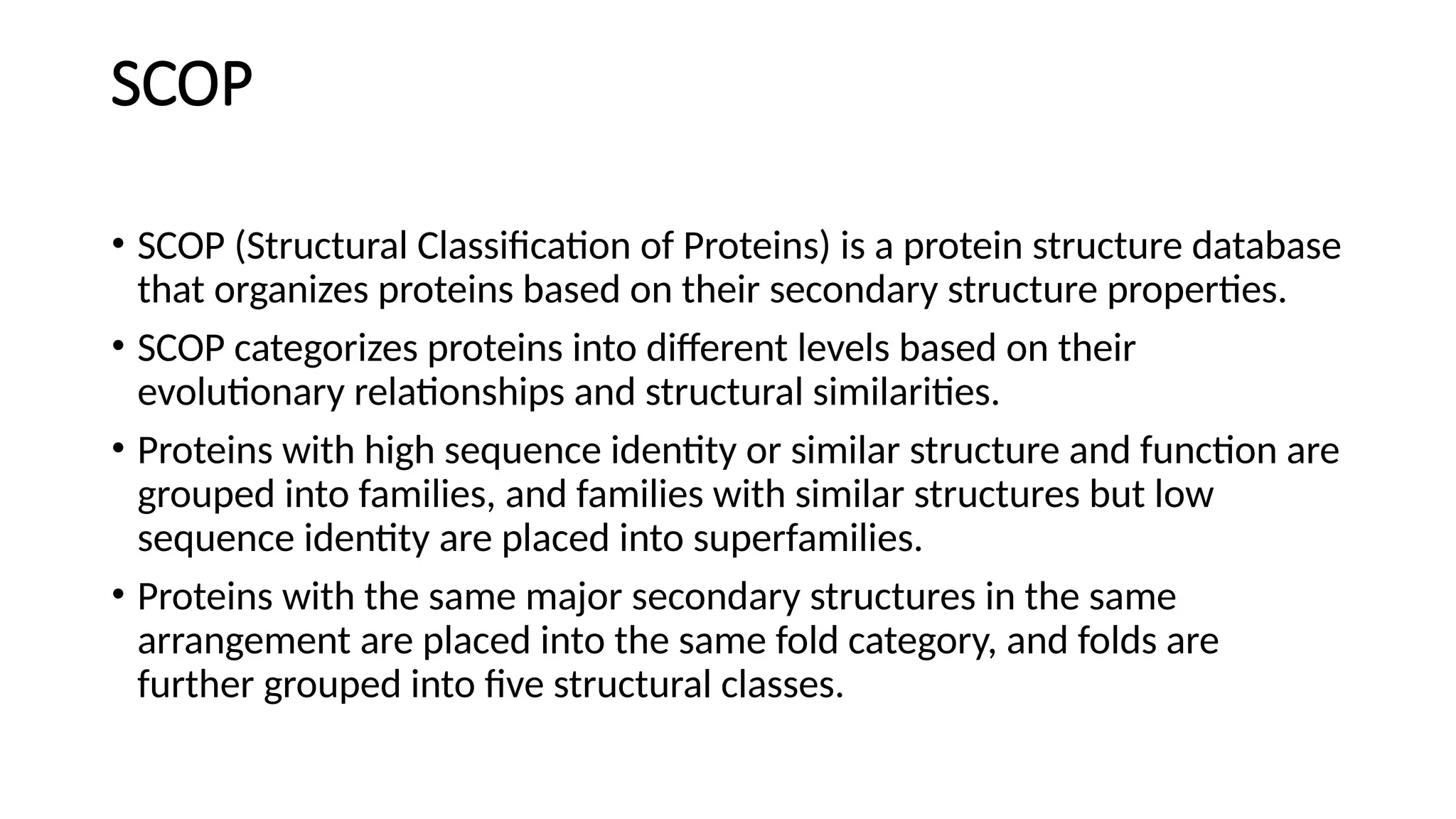 SCOP
• SCOP (Structural Classification of Proteins) is a protein structure database
that organizes proteins based on their secondary structure properties.
• SCOP categorizes proteins into different levels based on their
evolutionary relationships and structural similarities.
• Proteins with high sequence identity or similar structure and function are
grouped into families, and families with similar structures but low
sequence identity are placed into superfamilies.
• Proteins with the same major secondary structures in the same
arrangement are placed into the same fold category, and folds are
further grouped into five structural classes.
 