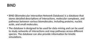 BIND
• BIND (Biomolecular Interaction Network Database) is a database that
stores detailed descriptions of interactions, molecular complexes, and
pathways between various biomolecules, including proteins, nucleic
acids, and small molecules.
• The database is designed to be used for data mining and can be used
to study networks of interactions and map pathways across different
species. The database can also provide information for kinetic
simulations.
 