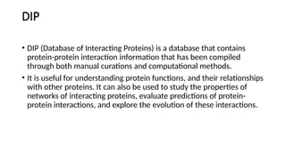 DIP
• DIP (Database of Interacting Proteins) is a database that contains
protein-protein interaction information that has been compiled
through both manual curations and computational methods.
• It is useful for understanding protein functions, and their relationships
with other proteins. It can also be used to study the properties of
networks of interacting proteins, evaluate predictions of protein-
protein interactions, and explore the evolution of these interactions.
 