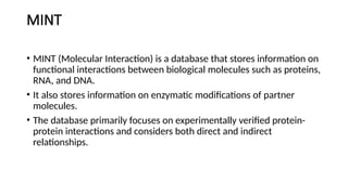 MINT
• MINT (Molecular Interaction) is a database that stores information on
functional interactions between biological molecules such as proteins,
RNA, and DNA.
• It also stores information on enzymatic modifications of partner
molecules.
• The database primarily focuses on experimentally verified protein-
protein interactions and considers both direct and indirect
relationships.
 