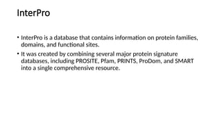InterPro
• InterPro is a database that contains information on protein families,
domains, and functional sites.
• It was created by combining several major protein signature
databases, including PROSITE, Pfam, PRINTS, ProDom, and SMART
into a single comprehensive resource.
 