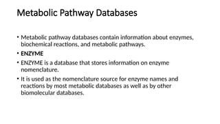 Metabolic Pathway Databases
• Metabolic pathway databases contain information about enzymes,
biochemical reactions, and metabolic pathways.
• ENZYME
• ENZYME is a database that stores information on enzyme
nomenclature.
• It is used as the nomenclature source for enzyme names and
reactions by most metabolic databases as well as by other
biomolecular databases.
 