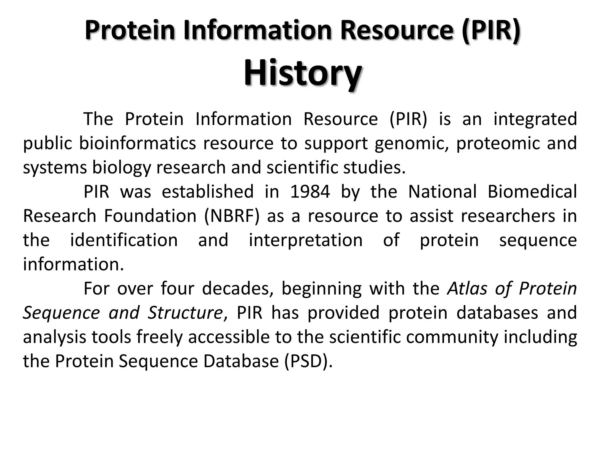 Protein Information Resource (PIR)
History
The Protein Information Resource (PIR) is an integrated
public bioinformatics resource to support genomic, proteomic and
systems biology research and scientific studies.
PIR was established in 1984 by the National Biomedical
Research Foundation (NBRF) as a resource to assist researchers in
the identification and interpretation of protein sequence
information.
For over four decades, beginning with the Atlas of Protein
Sequence and Structure, PIR has provided protein databases and
analysis tools freely accessible to the scientific community including
the Protein Sequence Database (PSD).
 