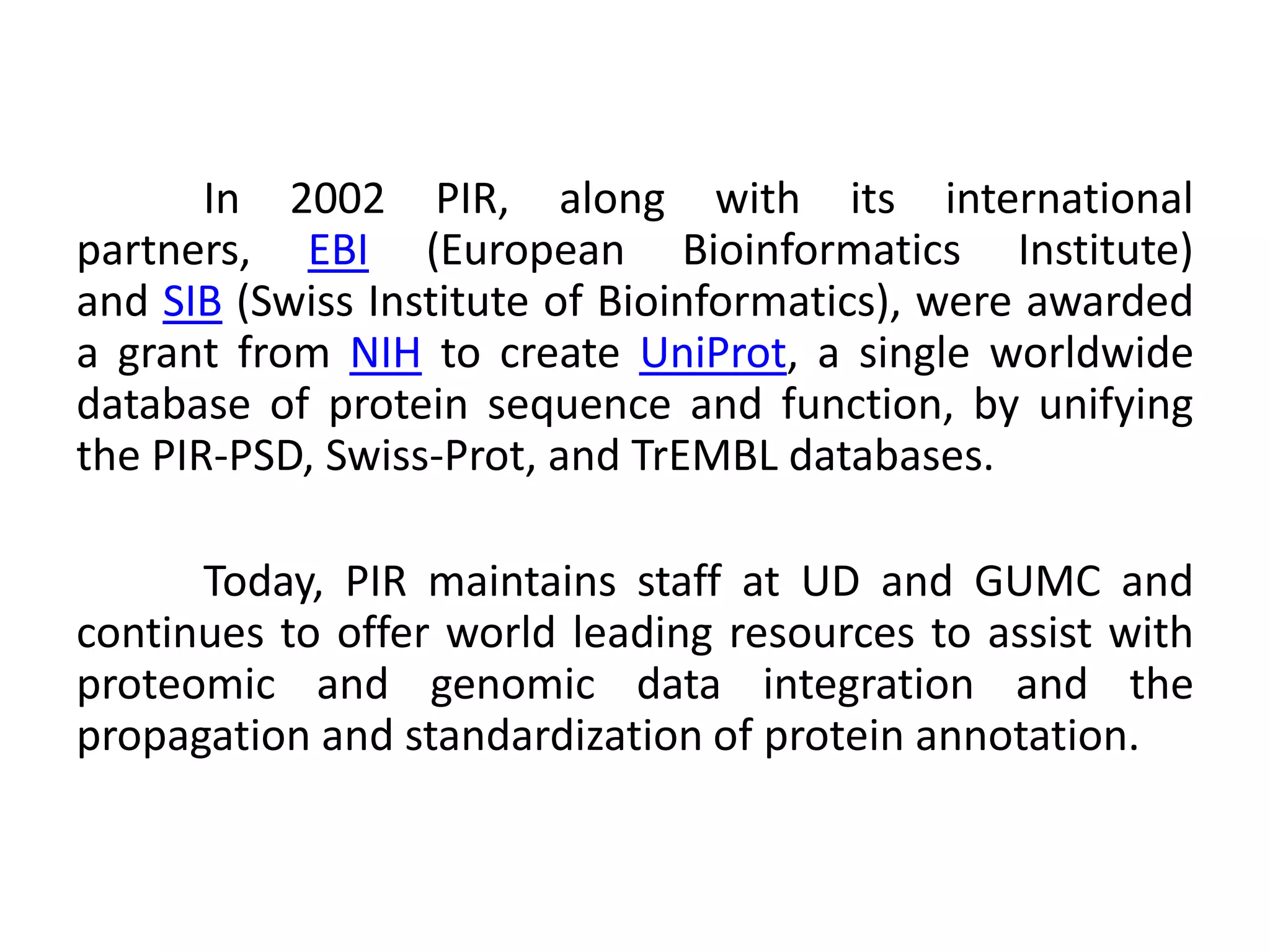 In 2002 PIR, along with its international
partners, EBI (European Bioinformatics Institute)
and SIB (Swiss Institute of Bioinformatics), were awarded
a grant from NIH to create UniProt, a single worldwide
database of protein sequence and function, by unifying
the PIR-PSD, Swiss-Prot, and TrEMBL databases.
Today, PIR maintains staff at UD and GUMC and
continues to offer world leading resources to assist with
proteomic and genomic data integration and the
propagation and standardization of protein annotation.
 