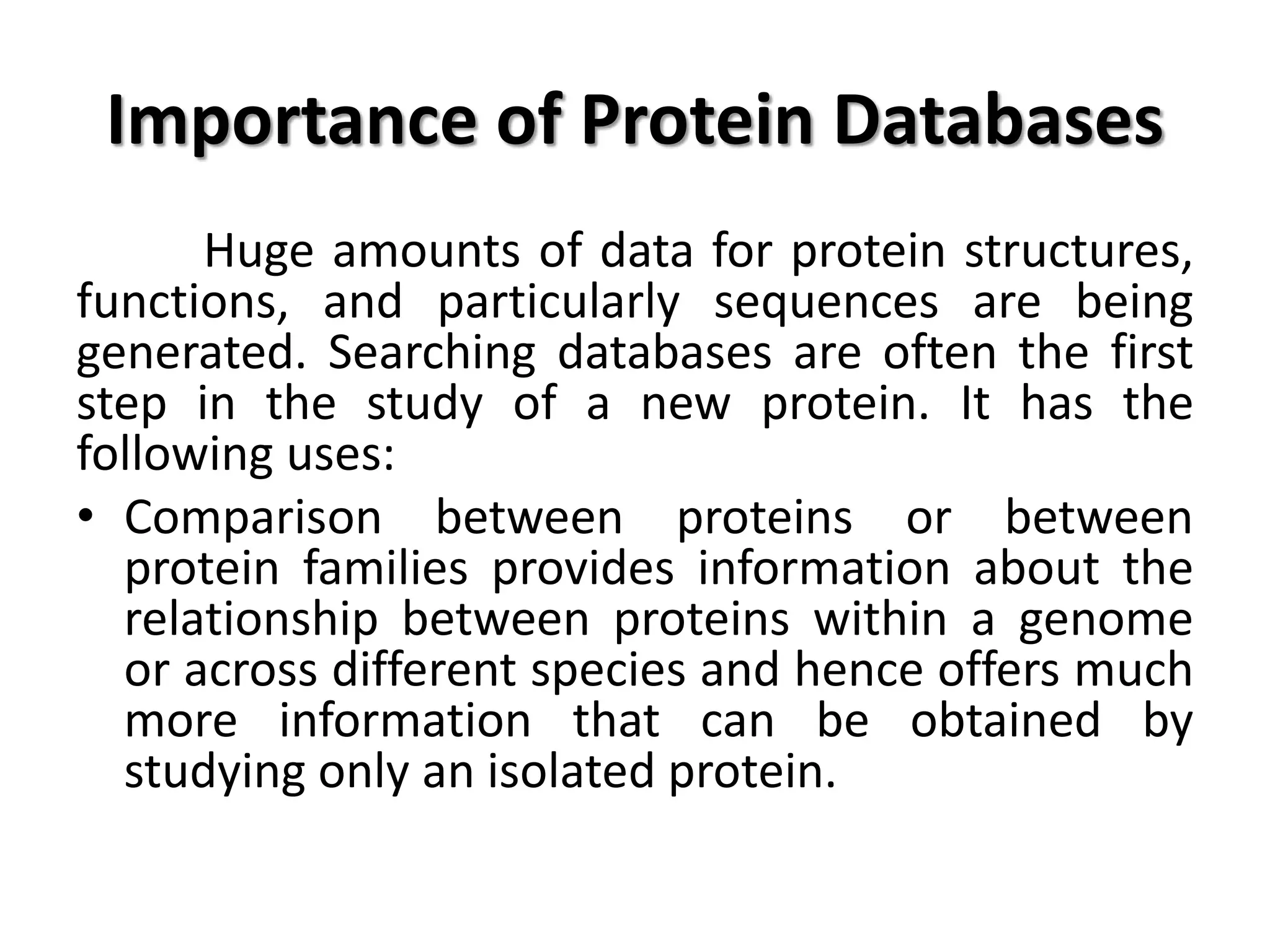 Importance of Protein Databases
Huge amounts of data for protein structures,
functions, and particularly sequences are being
generated. Searching databases are often the first
step in the study of a new protein. It has the
following uses:
• Comparison between proteins or between
protein families provides information about the
relationship between proteins within a genome
or across different species and hence offers much
more information that can be obtained by
studying only an isolated protein.
 